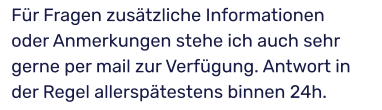 Für Fragen zusätzliche Informationen oder Anmerkungen stehe ich auch sehr gerne per mail zur Verfügung. Antwort in der Regel allerspätestens binnen 24h.