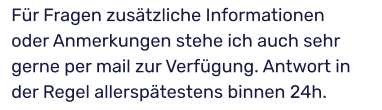 Für Fragen zusätzliche Informationen oder Anmerkungen stehe ich auch sehr gerne per mail zur Verfügung. Antwort in der Regel allerspätestens binnen 24h.