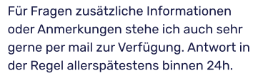 Für Fragen zusätzliche Informationen oder Anmerkungen stehe ich auch sehr gerne per mail zur Verfügung. Antwort in der Regel allerspätestens binnen 24h.