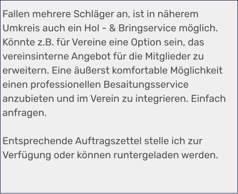 Fallen mehrere Schläger an, ist in näherem Umkreis auch ein Hol - & Bringservice möglich. Könnte z.B. für Vereine eine Option sein, das vereinsinterne Angebot für die Mitglieder zu erweitern. Eine äußerst komfortable Möglichkeit einen professionellen Besaitungsservice anzubieten und im Verein zu integrieren. Einfach anfragen.  Entsprechende Auftragszettel stelle ich zur Verfügung oder können runtergeladen werden.
