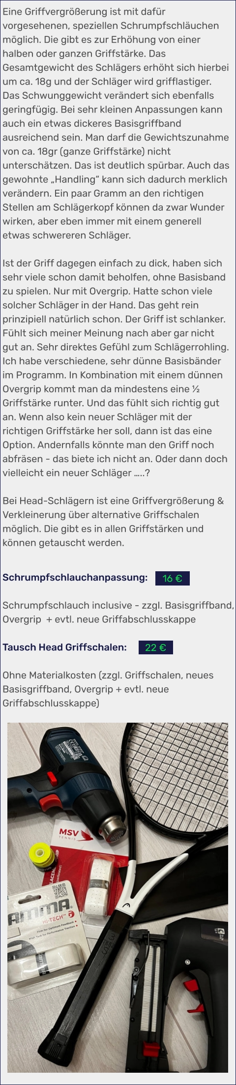 Schrumpfschlauchanpassung:  Schrumpfschlauch inclusive - zzgl. Basisgriffband, Overgrip  + evtl. neue Griffabschlusskappe  Tausch Head Griffschalen:  Ohne Materialkosten (zzgl. Griffschalen, neues Basisgriffband, Overgrip + evtl. neue Griffabschlusskappe)    Eine Griffvergrößerung ist mit dafür vorgesehenen, speziellen Schrumpfschläuchen möglich. Die gibt es zur Erhöhung von einer halben oder ganzen Griffstärke. Das Gesamtgewicht des Schlägers erhöht sich hierbei um ca. 18g und der Schläger wird grifflastiger. Das Schwunggewicht verändert sich ebenfalls geringfügig. Bei sehr kleinen Anpassungen kann auch ein etwas dickeres Basisgriffband ausreichend sein. Man darf die Gewichtszunahme von ca. 18gr (ganze Griffstärke) nicht unterschätzen. Das ist deutlich spürbar. Auch das gewohnte „Handling“ kann sich dadurch merklich verändern. Ein paar Gramm an den richtigen Stellen am Schlägerkopf können da zwar Wunder wirken, aber eben immer mit einem generell etwas schwereren Schläger.  Ist der Griff dagegen einfach zu dick, haben sich sehr viele schon damit beholfen, ohne Basisband zu spielen. Nur mit Overgrip. Hatte schon viele solcher Schläger in der Hand. Das geht rein prinzipiell natürlich schon. Der Griff ist schlanker. Fühlt sich meiner Meinung nach aber gar nicht gut an. Sehr direktes Gefühl zum Schlägerrohling. Ich habe verschiedene, sehr dünne Basisbänder im Programm. In Kombination mit einem dünnen Overgrip kommt man da mindestens eine ½ Griffstärke runter. Und das fühlt sich richtig gut an. Wenn also kein neuer Schläger mit der richtigen Griffstärke her soll, dann ist das eine Option. Andernfalls könnte man den Griff noch abfräsen - das biete ich nicht an. Oder dann doch vielleicht ein neuer Schläger …..?  Bei Head-Schlägern ist eine Griffvergrößerung & Verkleinerung über alternative Griffschalen möglich. Die gibt es in allen Griffstärken und können getauscht werden.  22 € 16 €