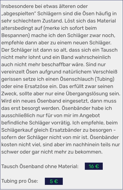 Insbesondere bei etwas älteren oder „abgespielten“ Schlägern sind die Ösen häufig in sehr schlechtem Zustand. Löst sich das Material altersbedingt auf (merke ich sofort beim Bespannen) mache ich den Schläger zwar noch, empfehle dann aber zu einem neuen Schläger. Der Schläger ist dann so alt, dass sich ein Tausch nicht mehr lohnt und ein Band wahrscheinlich auch nicht mehr beschaffbar wäre. Sind nur vereinzelt Ösen aufgrund natürlichem Verschleiß gerissen setze ich einen Ösenschlauch (Tubing) oder eine Ersatzöse ein. Das erfüllt zwar seinen Zweck, sollte aber nur eine Übergangslösung sein. Wird ein neues Ösenband eingesetzt, dann muss das erst besorgt werden. Ösenbänder habe ich ausschließlich nur für von mir im Angebot befindliche Schläger vorrätig. Ich empfehle, beim Schlägerkauf gleich Ersatzbänder zu besorgen - sofern der Schläger nicht von mir ist. Ösenbänder kosten nicht viel, sind aber im nachhinein teils nur schwer oder gar nicht mehr zu bekommen.  Tausch Ösenband ohne Material:   Tubing pro Öse:   5 € 16 €