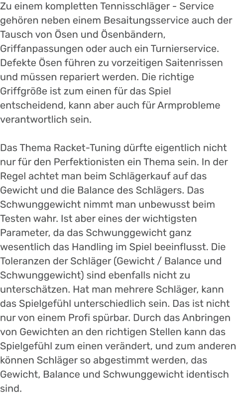 Zu einem kompletten Tennisschläger - Service gehören neben einem Besaitungsservice auch der Tausch von Ösen und Ösenbändern, Griffanpassungen oder auch ein Turnierservice. Defekte Ösen führen zu vorzeitigen Saitenrissen und müssen repariert werden. Die richtige Griffgröße ist zum einen für das Spiel entscheidend, kann aber auch für Armprobleme verantwortlich sein.  Das Thema Racket-Tuning dürfte eigentlich nicht nur für den Perfektionisten ein Thema sein. In der Regel achtet man beim Schlägerkauf auf das Gewicht und die Balance des Schlägers. Das Schwunggewicht nimmt man unbewusst beim Testen wahr. Ist aber eines der wichtigsten Parameter, da das Schwunggewicht ganz wesentlich das Handling im Spiel beeinflusst. Die Toleranzen der Schläger (Gewicht / Balance und Schwunggewicht) sind ebenfalls nicht zu unterschätzen. Hat man mehrere Schläger, kann das Spielgefühl unterschiedlich sein. Das ist nicht nur von einem Profi spürbar. Durch das Anbringen von Gewichten an den richtigen Stellen kann das Spielgefühl zum einen verändert, und zum anderen können Schläger so abgestimmt werden, das Gewicht, Balance und Schwunggewicht identisch sind.