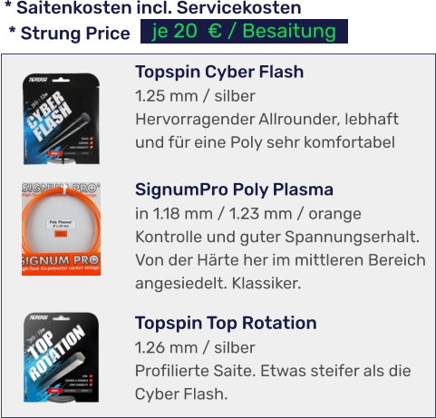 * Saitenkosten incl. Servicekosten  * Strung Price je 20  € / Besaitung Topspin Top Rotation 1.26 mm / silber Profilierte Saite. Etwas steifer als die Cyber Flash.  Topspin Cyber Flash 1.25 mm / silber Hervorragender Allrounder, lebhaft und für eine Poly sehr komfortabel  SignumPro Poly Plasma in 1.18 mm / 1.23 mm / orange Kontrolle und guter Spannungserhalt. Von der Härte her im mittleren Bereich angesiedelt. Klassiker.