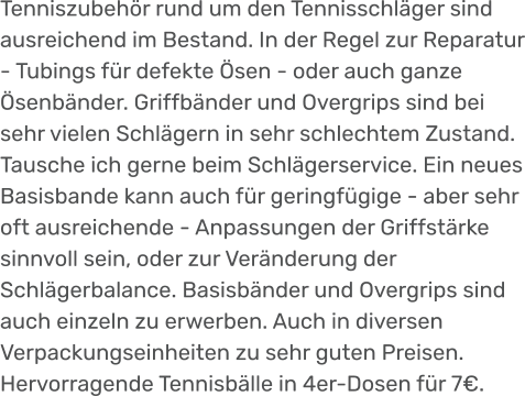 Tenniszubehör rund um den Tennisschläger sind ausreichend im Bestand. In der Regel zur Reparatur - Tubings für defekte Ösen - oder auch ganze Ösenbänder. Griffbänder und Overgrips sind bei sehr vielen Schlägern in sehr schlechtem Zustand. Tausche ich gerne beim Schlägerservice. Ein neues Basisbande kann auch für geringfügige - aber sehr oft ausreichende - Anpassungen der Griffstärke sinnvoll sein, oder zur Veränderung der Schlägerbalance. Basisbänder und Overgrips sind auch einzeln zu erwerben. Auch in diversen Verpackungseinheiten zu sehr guten Preisen. Hervorragende Tennisbälle in 4er-Dosen für 7€.