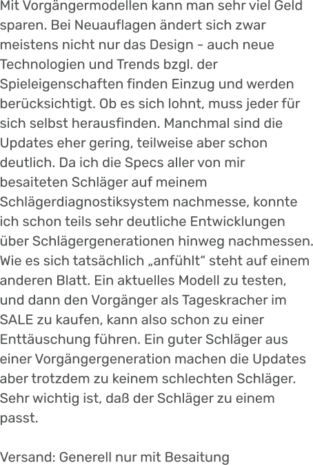 Mit Vorgängermodellen kann man sehr viel Geld sparen. Bei Neuauflagen ändert sich zwar meistens nicht nur das Design - auch neue Technologien und Trends bzgl. der Spieleigenschaften finden Einzug und werden berücksichtigt. Ob es sich lohnt, muss jeder für sich selbst herausfinden. Manchmal sind die Updates eher gering, teilweise aber schon deutlich. Da ich die Specs aller von mir besaiteten Schläger auf meinem Schlägerdiagnostiksystem nachmesse, konnte ich schon teils sehr deutliche Entwicklungen über Schlägergenerationen hinweg nachmessen. Wie es sich tatsächlich „anfühlt“ steht auf einem anderen Blatt. Ein aktuelles Modell zu testen, und dann den Vorgänger als Tageskracher im SALE zu kaufen, kann also schon zu einer Enttäuschung führen. Ein guter Schläger aus einer Vorgängergeneration machen die Updates aber trotzdem zu keinem schlechten Schläger. Sehr wichtig ist, daß der Schläger zu einem passt.  Versand: Generell nur mit Besaitung