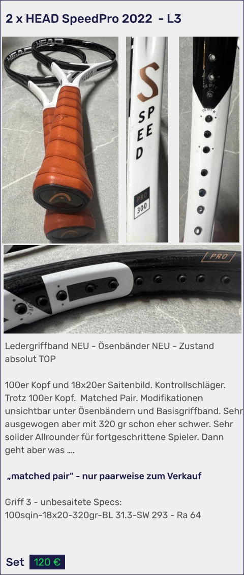 Set 120 € Ledergriffband NEU - Ösenbänder NEU - Zustand absolut TOP  100er Kopf und 18x20er Saitenbild. Kontrollschläger. Trotz 100er Kopf.  Matched Pair. Modifikationen unsichtbar unter Ösenbändern und Basisgriffband. Sehr ausgewogen aber mit 320 gr schon eher schwer. Sehr solider Allrounder für fortgeschrittene Spieler. Dann geht aber was ….   „matched pair“ - nur paarweise zum Verkauf   Griff 3 - unbesaitete Specs: 100sqin-18x20-320gr-BL 31.3-SW 293 - Ra 64  2 x HEAD SpeedPro 2022  - L3
