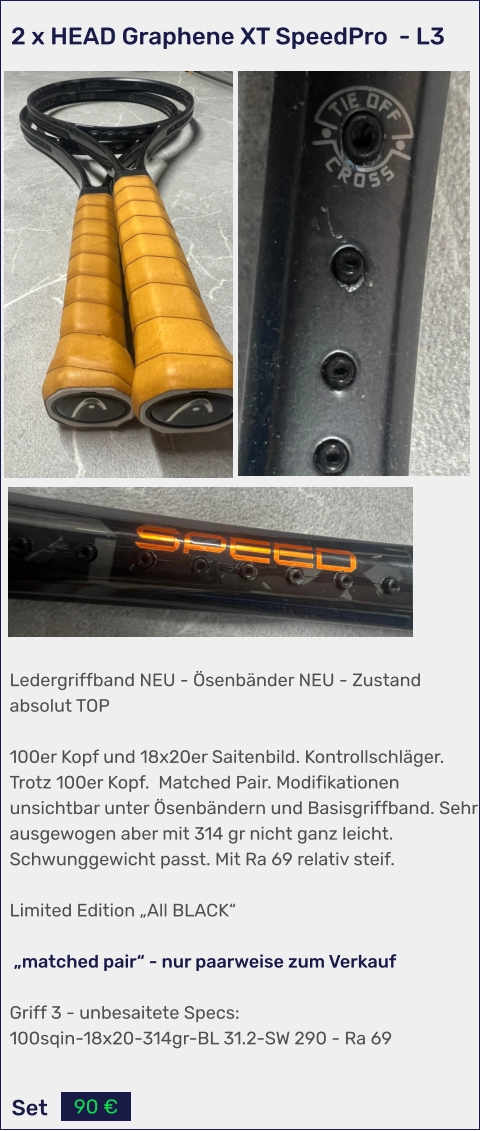 Set 90 € Ledergriffband NEU - Ösenbänder NEU - Zustand absolut TOP  100er Kopf und 18x20er Saitenbild. Kontrollschläger. Trotz 100er Kopf.  Matched Pair. Modifikationen unsichtbar unter Ösenbändern und Basisgriffband. Sehr ausgewogen aber mit 314 gr nicht ganz leicht. Schwunggewicht passt. Mit Ra 69 relativ steif.  Limited Edition „All BLACK“   „matched pair“ - nur paarweise zum Verkauf   Griff 3 - unbesaitete Specs: 100sqin-18x20-314gr-BL 31.2-SW 290 - Ra 69   2 x HEAD Graphene XT SpeedPro  - L3