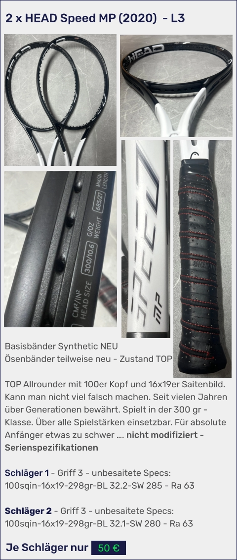 Je Schläger nur 50 € Basisbänder Synthetic NEU Ösenbänder teilweise neu - Zustand TOP  TOP Allrounder mit 100er Kopf und 16x19er Saitenbild. Kann man nicht viel falsch machen. Seit vielen Jahren über Generationen bewährt. Spielt in der 300 gr - Klasse. Über alle Spielstärken einsetzbar. Für absolute Anfänger etwas zu schwer …. nicht modifiziert - Serienspezifikationen  Schläger 1 - Griff 3 - unbesaitete Specs: 100sqin-16x19-298gr-BL 32.2-SW 285 - Ra 63  Schläger 2 - Griff 3 - unbesaitete Specs: 100sqin-16x19-298gr-BL 32.1-SW 280 - Ra 63 2 x HEAD Speed MP (2020)  - L3