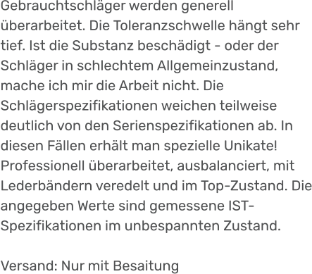 Gebrauchtschläger werden generell überarbeitet. Die Toleranzschwelle hängt sehr tief. Ist die Substanz beschädigt - oder der Schläger in schlechtem Allgemeinzustand, mache ich mir die Arbeit nicht. Die Schlägerspezifikationen weichen teilweise deutlich von den Serienspezifikationen ab. In diesen Fällen erhält man spezielle Unikate! Professionell überarbeitet, ausbalanciert, mit Lederbändern veredelt und im Top-Zustand. Die angegeben Werte sind gemessene IST- Spezifikationen im unbespannten Zustand.  Versand: Nur mit Besaitung