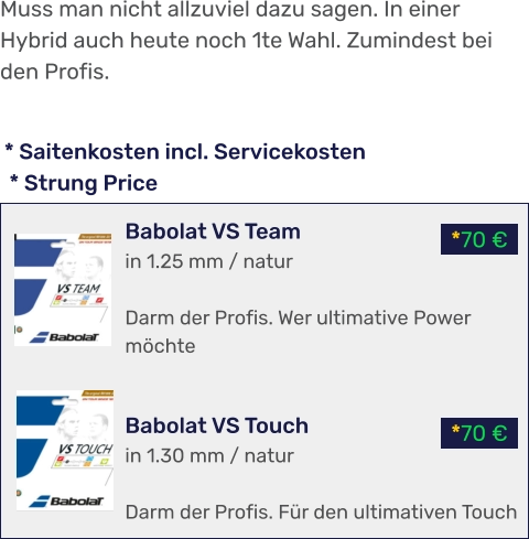 *70 € *70 € * Saitenkosten incl. Servicekosten  * Strung Price Babolat VS Team in 1.25 mm / natur  Darm der Profis. Wer ultimative Power möchte   Babolat VS Touch in 1.30 mm / natur  Darm der Profis. Für den ultimativen Touch Muss man nicht allzuviel dazu sagen. In einer Hybrid auch heute noch 1te Wahl. Zumindest bei den Profis.
