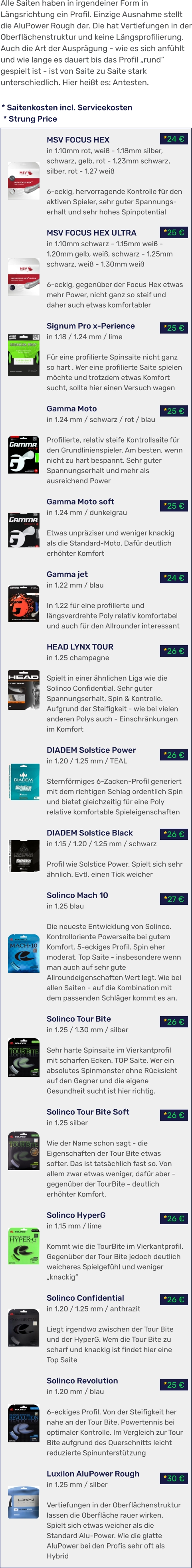 *30 € *25 € *26 € *26 € *26 € *26 € *27 € *26 € *26 € *26 € *24 € *25 € *25 € *25 € *25 € *24 € * Saitenkosten incl. Servicekosten  * Strung Price MSV FOCUS HEX in 1.10mm rot, weiß - 1.18mm silber, schwarz, gelb, rot - 1.23mm schwarz, silber, rot - 1.27 weiß  6-eckig, hervorragende Kontrolle für den aktiven Spieler, sehr guter Spannungs-erhalt und sehr hohes Spinpotential  MSV FOCUS HEX ULTRA in 1.10mm schwarz - 1.15mm weiß - 1.20mm gelb, weiß, schwarz - 1.25mm schwarz, weiß - 1.30mm weiß  6-eckig, gegenüber der Focus Hex etwas mehr Power, nicht ganz so steif und daher auch etwas komfortabler  Signum Pro x-Perience in 1.18 / 1.24 mm / lime  Für eine profilierte Spinsaite nicht ganz so hart . Wer eine profilierte Saite spielen möchte und trotzdem etwas Komfort sucht, sollte hier einen Versuch wagen  Gamma Moto in 1.24 mm / schwarz / rot / blau  Profilierte, relativ steife Kontrollsaite für den Grundlinienspieler. Am besten, wenn nicht zu hart bespannt. Sehr guter Spannungserhalt und mehr als ausreichend Power  Gamma Moto soft in 1.24 mm / dunkelgrau  Etwas unpräziser und weniger knackig als die Standard-Moto. Dafür deutlich erhöhter Komfort  Gamma jet in 1.22 mm / blau  In 1.22 für eine profilierte und längsverdrehte Poly relativ komfortabel und auch für den Allrounder interessant  HEAD LYNX TOUR in 1.25 champagne  Spielt in einer ähnlichen Liga wie die Solinco Confidential. Sehr guter Spannungserhalt, Spin & Kontrolle. Aufgrund der Steifigkeit - wie bei vielen anderen Polys auch - Einschränkungen im Komfort  DIADEM Solstice Power in 1.20 / 1.25 mm / TEAL  Sternförmiges 6-Zacken-Profil generiert mit dem richtigen Schlag ordentlich Spin und bietet gleichzeitig für eine Poly relative komfortable Spieleigenschaften  DIADEM Solstice Black in 1.15 / 1.20 / 1.25 mm / schwarz  Profil wie Solstice Power. Spielt sich sehr ähnlich. Evtl. einen Tick weicher  Solinco Mach 10 in 1.25 blau  Die neueste Entwicklung von Solinco. Kontrolloriente Powerseite bei gutem Komfort. 5-eckiges Profil. Spin eher moderat. Top Saite - insbesondere wenn man auch auf sehr gute Allroundeigenschaften Wert legt. Wie bei allen Saiten - auf die Kombination mit dem passenden Schläger kommt es an.   Solinco Tour Bite in 1.25 / 1.30 mm / silber  Sehr harte Spinsaite im Vierkantprofil mit scharfen Ecken. TOP Saite. Wer ein absolutes Spinmonster ohne Rücksicht auf den Gegner und die eigene Gesundheit sucht ist hier richtig.  Solinco Tour Bite Soft in 1.25 silber  Wie der Name schon sagt - die Eigenschaften der Tour Bite etwas softer. Das ist tatsächlich fast so. Von allem zwar etwas weniger, dafür aber - gegenüber der TourBite - deutlich erhöhter Komfort.  Solinco HyperG in 1.15 mm / lime  Kommt wie die TourBite im Vierkantprofil. Gegenüber der Tour Bite jedoch deutlich weicheres Spielgefühl und weniger „knackig“  Solinco Confidential in 1.20 / 1.25 mm / anthrazit  Liegt irgendwo zwischen der Tour Bite und der HyperG. Wem die Tour Bite zu scharf und knackig ist findet hier eine Top Saite  Solinco Revolution in 1.20 mm / blau  6-eckiges Profil. Von der Steifigkeit her nahe an der Tour Bite. Powertennis bei optimaler Kontrolle. Im Vergleich zur Tour Bite aufgrund des Querschnitts leicht reduzierte Spinunterstützung  Luxilon AluPower Rough in 1.25 mm / silber  Vertiefungen in der Oberflächenstruktur lassen die Oberfläche rauer wirken. Spielt sich etwas weicher als die Standard Alu-Power. Wie die glatte AluPower bei den Profis sehr oft als Hybrid Alle Saiten haben in irgendeiner Form in Längsrichtung ein Profil. Einzige Ausnahme stellt die AluPower Rough dar. Die hat Vertiefungen in der Oberflächenstruktur und keine Längsprofilierung. Auch die Art der Ausprägung - wie es sich anfühlt und wie lange es dauert bis das Profil „rund“ gespielt ist - ist von Saite zu Saite stark unterschiedlich. Hier heißt es: Antesten.