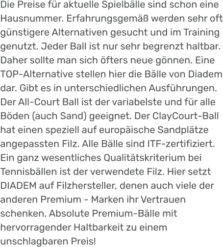 Die Preise für aktuelle Spielbälle sind schon eine Hausnummer. Erfahrungsgemäß werden sehr oft günstigere Alternativen gesucht und im Training genutzt. Jeder Ball ist nur sehr begrenzt haltbar. Daher sollte man sich öfters neue gönnen. Eine TOP-Alternative stellen hier die Bälle von Diadem dar. Gibt es in unterschiedlichen Ausführungen. Der All-Court Ball ist der variabelste und für alle Böden (auch Sand) geeignet. Der ClayCourt-Ball hat einen speziell auf europäische Sandplätze angepassten Filz. Alle Bälle sind ITF-zertifiziert. Ein ganz wesentliches Qualitätskriterium bei Tennisbällen ist der verwendete Filz. Hier setzt DIADEM auf Filzhersteller, denen auch viele der anderen Premium - Marken ihr Vertrauen schenken. Absolute Premium-Bälle mit hervorragender Haltbarkeit zu einem unschlagbaren Preis!