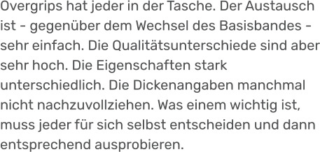 Overgrips hat jeder in der Tasche. Der Austausch ist - gegenüber dem Wechsel des Basisbandes - sehr einfach. Die Qualitätsunterschiede sind aber sehr hoch. Die Eigenschaften stark unterschiedlich. Die Dickenangaben manchmal nicht nachzuvollziehen. Was einem wichtig ist, muss jeder für sich selbst entscheiden und dann entsprechend ausprobieren.