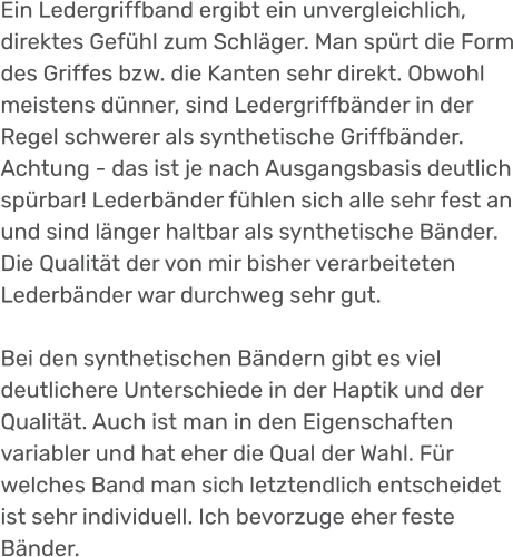 Ein Ledergriffband ergibt ein unvergleichlich, direktes Gefühl zum Schläger. Man spürt die Form des Griffes bzw. die Kanten sehr direkt. Obwohl meistens dünner, sind Ledergriffbänder in der Regel schwerer als synthetische Griffbänder. Achtung - das ist je nach Ausgangsbasis deutlich spürbar! Lederbänder fühlen sich alle sehr fest an und sind länger haltbar als synthetische Bänder. Die Qualität der von mir bisher verarbeiteten Lederbänder war durchweg sehr gut.   Bei den synthetischen Bändern gibt es viel deutlichere Unterschiede in der Haptik und der Qualität. Auch ist man in den Eigenschaften variabler und hat eher die Qual der Wahl. Für welches Band man sich letztendlich entscheidet ist sehr individuell. Ich bevorzuge eher feste Bänder.