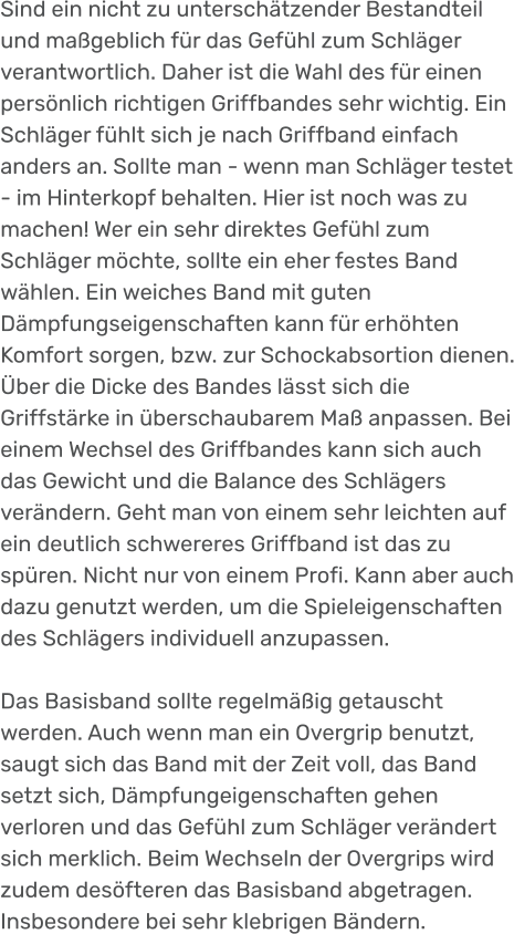 Sind ein nicht zu unterschätzender Bestandteil und maßgeblich für das Gefühl zum Schläger verantwortlich. Daher ist die Wahl des für einen persönlich richtigen Griffbandes sehr wichtig. Ein Schläger fühlt sich je nach Griffband einfach anders an. Sollte man - wenn man Schläger testet - im Hinterkopf behalten. Hier ist noch was zu machen! Wer ein sehr direktes Gefühl zum Schläger möchte, sollte ein eher festes Band wählen. Ein weiches Band mit guten Dämpfungseigenschaften kann für erhöhten Komfort sorgen, bzw. zur Schockabsortion dienen. Über die Dicke des Bandes lässt sich die Griffstärke in überschaubarem Maß anpassen. Bei einem Wechsel des Griffbandes kann sich auch das Gewicht und die Balance des Schlägers verändern. Geht man von einem sehr leichten auf ein deutlich schwereres Griffband ist das zu spüren. Nicht nur von einem Profi. Kann aber auch dazu genutzt werden, um die Spieleigenschaften des Schlägers individuell anzupassen.   Das Basisband sollte regelmäßig getauscht werden. Auch wenn man ein Overgrip benutzt, saugt sich das Band mit der Zeit voll, das Band setzt sich, Dämpfungeigenschaften gehen verloren und das Gefühl zum Schläger verändert sich merklich. Beim Wechseln der Overgrips wird zudem desöfteren das Basisband abgetragen. Insbesondere bei sehr klebrigen Bändern.
