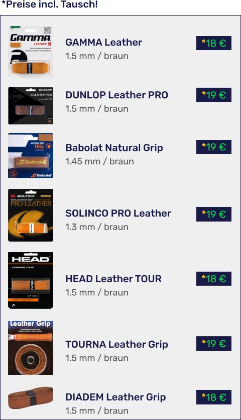 *18 € *19 € *18 € *19 € *19 € *19 € *18 € *Preise incl. Tausch!  GAMMA Leather 1.5 mm / braun   DUNLOP Leather PRO 1.5 mm / braun   Babolat Natural Grip 1.45 mm / braun    SOLINCO PRO Leather 1.3 mm / braun    HEAD Leather TOUR 1.5 mm / braun    TOURNA Leather Grip 1.5 mm / braun   DIADEM Leather Grip 1.5 mm / braun