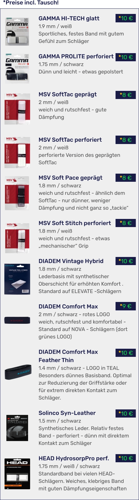 *10 € *10 € *10 € *9 € *10 € *8 € *8 € *8 € *8 € *10 € *10 € *Preise incl. Tausch! GAMMA HI-TECH glatt 1.9 mm / weiß Sportliches, festes Band mit gutem Gefühl zum Schläger  GAMMA PROLITE perforiert 1.75 mm / schwarz Dünn und leicht - etwas gepolstert   MSV SoftTac geprägt 2 mm / weiß weich und rutschfest - gute Dämpfung   MSV SoftTac perforiert 2 mm / weiß perforierte Version des geprägten SoftTac  MSV Soft Pace geprägt 1.8 mm / schwarz weich und rutschfest - ähnlich dem SoftTac - nur dünner, weniger Dämpfung und nicht ganz so „tackie“  MSV Soft Stitch perforiert 1.8 mm / weiß weich und rutschfest - etwas „mechanischer“ Grip  DIADEM Vintage Hybrid 1.8 mm / schwarz Lederbasis mit synthetischer Oberschicht für erhöhten Komfort . Standard auf ELEVATE -Schlägern  DIADEM Comfort Max 2 mm / schwarz - rotes LOGO weich, rutschfest und komfortabel - Standard auf NOVA - Schlägern (dort grünes LOGO)  DIADEM Comfort Max Feather Thin 1.4 mm / schwarz - LOGO in TEAL Besonders dünnes Basisband. Optimal zur Reduzierung der Griffstärke oder für extrem direkten Kontakt zum Schläger.  Solinco Syn-Leather 1.5 mm / schwarz Synthetisches Leder. Relativ festes Band - perforiert - dünn mit direktem Kontakt zum Schläger  HEAD HydrosorpPro perf. 1.75 mm / weiß / schwarz Standardband bei vielen HEAD-Schlägern. Weiches, klebriges Band mit guten Dämpfungseigenschaften