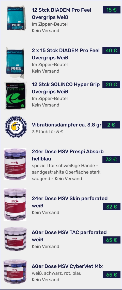 65 € 65 € 32 € 32 € 2 € 20 € 40 € 18 € 12 Stck DIADEM Pro Feel Overgrips Weiß Im Zipper-Beutel Kein Versand   2 x 15 Stck DIADEM Pro Feel Overgrips Weiß Im Zipper-Beutel Kein Versand  12 Stck SOLINCO Hyper Grip Overgrips Weiß Im Zipper-Beutel Kein Versand   Vibrationsdämpfer ca. 3.8 gr 3 Stück für 5 €   24er Dose MSV Prespi Absorb hellblau speziell für schweißige Hände - sandgestrahlte Oberfläche stark saugend - Kein Versand   24er Dose MSV Skin perforated weiß Kein Versand   60er Dose MSV TAC perforated weiß Kein Versand   60er Dose MSV CyberWet Mix weiß, schwarz, rot, blau Kein Versand