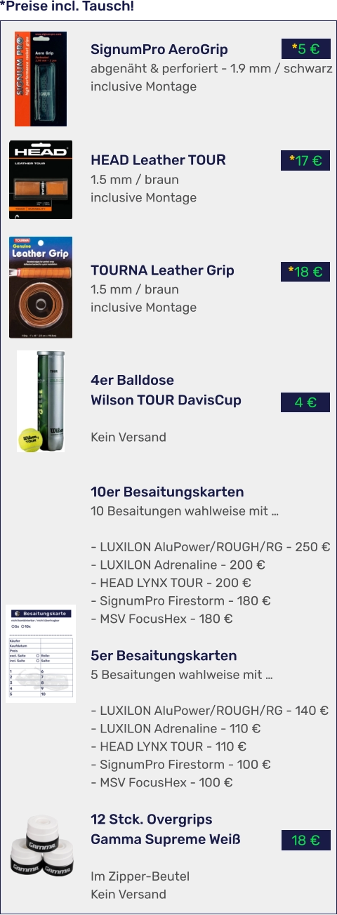 *Preise incl. Tausch! 18 € 4 € *18 € *17 € *5 € SignumPro AeroGrip abgenäht & perforiert - 1.9 mm / schwarz inclusive Montage    HEAD Leather TOUR 1.5 mm / braun inclusive Montage    TOURNA Leather Grip 1.5 mm / braun inclusive Montage    4er BalldoseWilson TOUR DavisCup  Kein Versand   10er Besaitungskarten 10 Besaitungen wahlweise mit …  - LUXILON AluPower/ROUGH/RG - 250 € - LUXILON Adrenaline - 200 € - HEAD LYNX TOUR - 200 € - SignumPro Firestorm - 180 € - MSV FocusHex - 180 €  5er Besaitungskarten 5 Besaitungen wahlweise mit …  - LUXILON AluPower/ROUGH/RG - 140 € - LUXILON Adrenaline - 110 € - HEAD LYNX TOUR - 110 € - SignumPro Firestorm - 100 € - MSV FocusHex - 100 €  12 Stck. OvergripsGamma Supreme Weiß  Im Zipper-Beutel Kein Versand