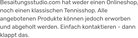 Besaitungsstudio.com hat weder einen Onlineshop, noch einen klassischen Tennisshop. Alle angebotenen Produkte können jedoch erworben und abgeholt werden. Einfach kontaktieren - dann klappt das.