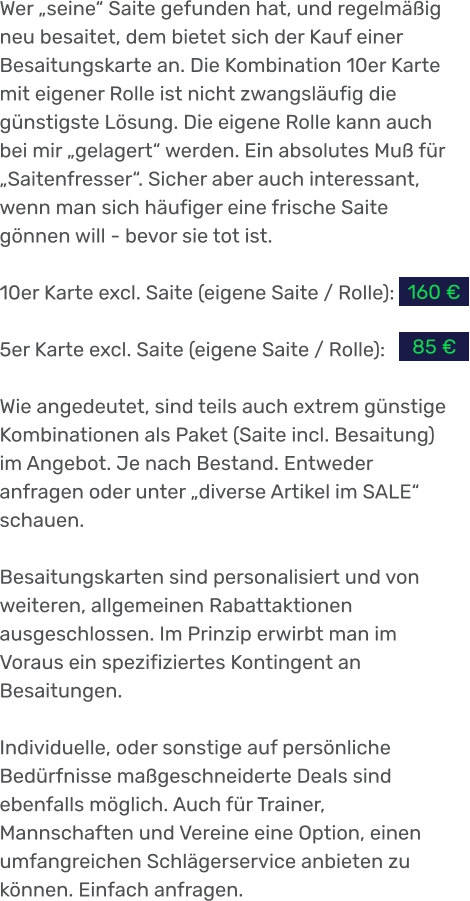 Wer „seine“ Saite gefunden hat, und regelmäßig neu besaitet, dem bietet sich der Kauf einer Besaitungskarte an. Die Kombination 10er Karte mit eigener Rolle ist nicht zwangsläufig die günstigste Lösung. Die eigene Rolle kann auch bei mir „gelagert“ werden. Ein absolutes Muß für „Saitenfresser“. Sicher aber auch interessant, wenn man sich häufiger eine frische Saite gönnen will - bevor sie tot ist.  10er Karte excl. Saite (eigene Saite / Rolle):  5er Karte excl. Saite (eigene Saite / Rolle):  Wie angedeutet, sind teils auch extrem günstige Kombinationen als Paket (Saite incl. Besaitung) im Angebot. Je nach Bestand. Entweder anfragen oder unter „diverse Artikel im SALE“ schauen.  Besaitungskarten sind personalisiert und von weiteren, allgemeinen Rabattaktionen ausgeschlossen. Im Prinzip erwirbt man im Voraus ein spezifiziertes Kontingent an Besaitungen.  Individuelle, oder sonstige auf persönliche Bedürfnisse maßgeschneiderte Deals sind ebenfalls möglich. Auch für Trainer, Mannschaften und Vereine eine Option, einen umfangreichen Schlägerservice anbieten zu können. Einfach anfragen. 160 € 85 €