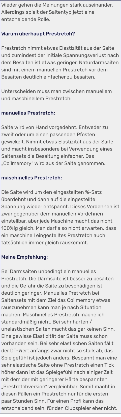Wieder gehen die Meinungen stark auseinander. Allerdings spielt der Saitentyp jetzt eine entscheidende Rolle.  Warum überhaupt Prestretch?  Prestretch nimmt etwas Elastizität aus der Saite und zumindest der initiale Spannungsverlust nach dem Besaiten ist etwas geringer. Naturdarmsaiten sind mit einem manuellen Prestretch vor dem Besaiten deutlich einfacher zu besaiten.  Unterscheiden muss man zwischen manuellem und maschinellem Prestretch:  manuelles Prestretch:  Saite wird von Hand vorgedehnt. Entweder zu zweit oder um einen passenden Pfosten gewickelt. Nimmt etwas Elastizität aus der Saite und macht insbesondere bei Verwendung eines Saitensets die Besaitung einfacher. Das „Coilmemory“ wird aus der Saite genommen.   maschinelles Prestretch:  Die Saite wird um den eingestellten %-Satz überdehnt und dann auf die eingestellte Spannung wieder entspannt. Dieses Vordehnen ist zwar gegenüber dem manuellen Vordehnen einstellbar, aber jede Maschine macht das nicht 100%ig gleich. Man darf also nicht erwarten, dass ein maschinell eingestelltes Prestretch auch tatsächlich immer gleich rauskommt.  Meine Empfehlung:  Bei Darmsaiten unbedingt ein manuelles Prestretch. Die Darmsaite ist besser zu besaiten und die Gefahr die Saite zu beschädigen ist deutlich geringer. Manuelles Pretretch bei Saitensets mit dem Ziel das Coilmemory etwas rauszunehmen kann man je nach Situation machen. Maschinelles Prestretch mache ich standardmäßig nicht. Bei sehr harten / unelastischen Saiten macht das gar keinen Sinn. Eine gewisse Elastizität der Saite muss schon vorhanden sein. Bei sehr elastischen Saiten fällt der DT-Wert anfangs zwar nicht so stark ab, das Spielgefühl ist jedoch anders. Bespannt man eine sehr elastische Saite ohne Prestretch einen Tick höher dann ist das Spielgefühl nach einiger Zeit mit dem der mit geringerer Härte bespannten „Prestretchversion“ vergleichbar. Somit macht in diesen Fällen ein Prestretch nur für die ersten paar Stunden Sinn. Für einen Profi kann das entscheidend sein, für den Clubspieler eher nicht.