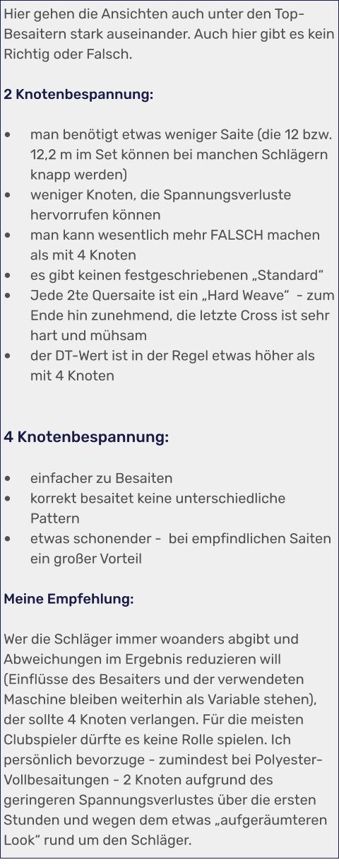 Hier gehen die Ansichten auch unter den Top-Besaitern stark auseinander. Auch hier gibt es kein Richtig oder Falsch.  2 Knotenbespannung:  •	man benötigt etwas weniger Saite (die 12 bzw. 12,2 m im Set können bei manchen Schlägern knapp werden)  •	weniger Knoten, die Spannungsverluste hervorrufen können •	man kann wesentlich mehr FALSCH machen als mit 4 Knoten •	es gibt keinen festgeschriebenen „Standard“ •	Jede 2te Quersaite ist ein „Hard Weave“  - zum Ende hin zunehmend, die letzte Cross ist sehr hart und mühsam •	der DT-Wert ist in der Regel etwas höher als mit 4 Knoten   4 Knotenbespannung:  •	einfacher zu Besaiten •	korrekt besaitet keine unterschiedliche Pattern •	etwas schonender -  bei empfindlichen Saiten ein großer Vorteil  Meine Empfehlung:  Wer die Schläger immer woanders abgibt und Abweichungen im Ergebnis reduzieren will (Einflüsse des Besaiters und der verwendeten Maschine bleiben weiterhin als Variable stehen), der sollte 4 Knoten verlangen. Für die meisten Clubspieler dürfte es keine Rolle spielen. Ich  persönlich bevorzuge - zumindest bei Polyester-Vollbesaitungen - 2 Knoten aufgrund des geringeren Spannungsverlustes über die ersten Stunden und wegen dem etwas „aufgeräumteren Look“ rund um den Schläger.