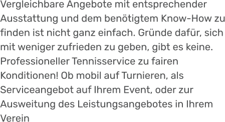 Vergleichbare Angebote mit entsprechender Ausstattung und dem benötigtem Know-How zu finden ist nicht ganz einfach. Gründe dafür, sich mit weniger zufrieden zu geben, gibt es keine. Professioneller Tennisservice zu fairen Konditionen! Ob mobil auf Turnieren, als Serviceangebot auf Ihrem Event, oder zur Ausweitung des Leistungsangebotes in Ihrem Verein