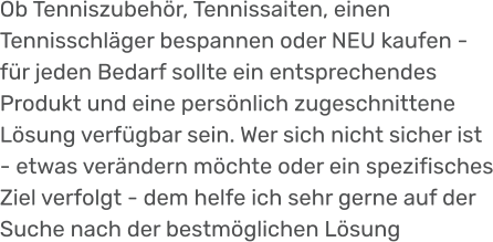 Ob Tenniszubehör, Tennissaiten, einen Tennisschläger bespannen oder NEU kaufen - für jeden Bedarf sollte ein entsprechendes Produkt und eine persönlich zugeschnittene Lösung verfügbar sein. Wer sich nicht sicher ist - etwas verändern möchte oder ein spezifisches Ziel verfolgt - dem helfe ich sehr gerne auf der Suche nach der bestmöglichen Lösung