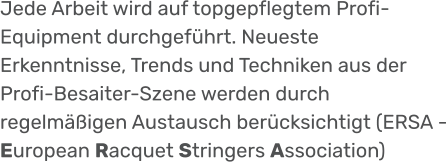 Jede Arbeit wird auf topgepflegtem Profi-Equipment durchgeführt. Neueste Erkenntnisse, Trends und Techniken aus der Profi-Besaiter-Szene werden durch regelmäßigen Austausch berücksichtigt (ERSA - European Racquet Stringers Association)