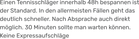 Einen Tennisschläger innerhalb 48h bespannen ist der Standard. In den allermeisten Fällen geht das deutlich schneller. Nach Absprache auch direkt möglich. 30 Minuten sollte man warten können. Keine Expressaufschläge