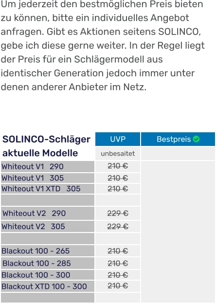 SOLINCO-Schläger aktuelle Modelle UVP Bestpreis  unbesaitet  Whiteout V1   290 210 €  Whiteout V1   305 210 € Whiteout V1 XTD   305 210 €   Whiteout V2   290 229 € Whiteout V2   305 229 €   Blackout 100 - 265  210 € Blackout 100 - 285  210 € Blackout 100 - 300 210 € Blackout XTD 100 - 300 210 €   Um jederzeit den bestmöglichen Preis bieten zu können, bitte ein individuelles Angebot anfragen. Gibt es Aktionen seitens SOLINCO, gebe ich diese gerne weiter. In der Regel liegt der Preis für ein Schlägermodell aus identischer Generation jedoch immer unter denen anderer Anbieter im Netz.