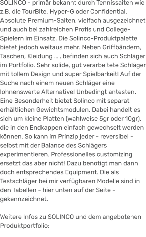 SOLINCO - primär bekannt durch Tennissaiten wie z.B. die TourBite, Hyper-G oder Confidential. Absolute Premium-Saiten, vielfach ausgezeichnet und auch bei zahlreichen Profis und College-Spielern im Einsatz. Die Solinco-Produktpalette bietet jedoch weitaus mehr. Neben Griffbändern, Taschen, Kleidung … , befinden sich auch Schläger im Portfolio. Sehr solide, gut verarbeitete Schläger mit tollem Design und super Spielbarkeit! Auf der Suche nach einem neuen Schläger eine lohnenswerte Alternative! Unbedingt antesten. Eine Besonderheit bietet Solinco mit separat erhältlichen Gewichtsmodulen. Dabei handelt es sich um kleine Platten (wahlweise 5gr oder 10gr), die in den Endkappen einfach gewechselt werden können. So kann im Prinzip jeder - reversibel - selbst mit der Balance des Schlägers experimentieren. Professionelles customizing ersetzt das aber nicht! Dazu benötigt man dann doch entsprechendes Equipment. Die als Testschläger bei mir verfügbaren Modelle sind in den Tabellen - hier unten auf der Seite -  gekennzeichnet.  Weitere Infos zu SOLINCO und dem angebotenen Produktportfolio: