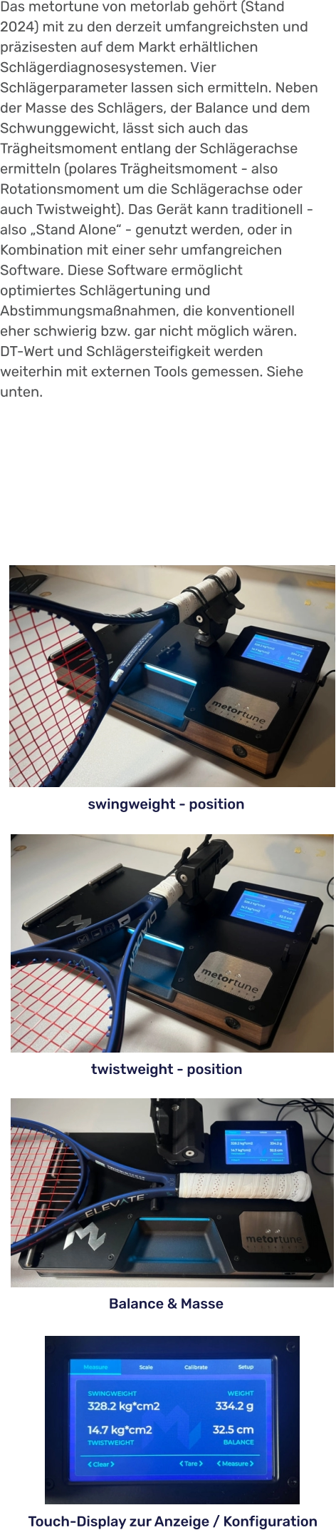 Touch-Display zur Anzeige / Konfiguration Balance & Masse twistweight - position swingweight - position Das metortune von metorlab gehört (Stand 2024) mit zu den derzeit umfangreichsten und präzisesten auf dem Markt erhältlichen Schlägerdiagnosesystemen. Vier Schlägerparameter lassen sich ermitteln. Neben der Masse des Schlägers, der Balance und dem Schwunggewicht, lässt sich auch das Trägheitsmoment entlang der Schlägerachse ermitteln (polares Trägheitsmoment - also Rotationsmoment um die Schlägerachse oder auch Twistweight). Das Gerät kann traditionell - also „Stand Alone“ - genutzt werden, oder in Kombination mit einer sehr umfangreichen Software. Diese Software ermöglicht optimiertes Schlägertuning und Abstimmungsmaßnahmen, die konventionell eher schwierig bzw. gar nicht möglich wären. DT-Wert und Schlägersteifigkeit werden weiterhin mit externen Tools gemessen. Siehe unten.