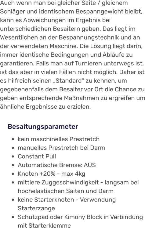 •	kein maschinelles Prestretch •	manuelles Prestretch bei Darm •	Constant Pull •	Automatische Bremse: AUS •	Knoten +20% - max 4kg •	mittlere Zuggeschwindigkeit - langsam bei hochelastischen Saiten und Darm •	keine Starterknoten - Verwendung Starterzange  •	Schutzpad oder Kimony Block in Verbindung mit Starterklemme Besaitungsparameter Auch wenn man bei gleicher Saite / gleichem Schläger und identischem Bespanngewicht bleibt, kann es Abweichungen im Ergebnis bei unterschiedlichen Besaitern geben. Das liegt im Wesentlichen an der Bespannungstechnik und an der verwendeten Maschine. Die Lösung liegt darin, immer identische Bedingungen und Abläufe zu garantieren. Falls man auf Turnieren unterwegs ist, ist das aber in vielen Fällen nicht möglich. Daher ist es hilfreich seinen „Standard“ zu kennen, um gegebenenfalls dem Besaiter vor Ort die Chance zu geben entsprechende Maßnahmen zu ergreifen um ähnliche Ergebnisse zu erzielen.