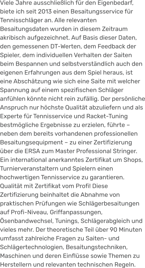 Viele Jahre ausschließlich für den Eigenbedarf, biete ich seit 2013 einen Besaitungsservice für Tennisschläger an. Alle relevanten Besaitungsdaten wurden in diesem Zeitraum  akribisch aufgezeichnet. Auf Basis dieser Daten, den gemessenen DT-Werten, dem Feedback der Spieler, dem individuellen Verhalten der Saiten beim Bespannen und selbstverständlich auch den eigenen Erfahrungen aus dem Spiel heraus, ist eine Abschätzung wie sich eine Saite mit welcher Spannung auf einem spezifischen Schläger anfühlen könnte nicht rein zufällig. Der persönliche Anspruch nur höchste Qualität abzuliefern und als Experte für Tennisservice und Racket-Tuning bestmögliche Ergebnisse zu erzielen, führte – neben dem bereits vorhandenen professionellen Besaitungsequipment – zu einer Zertifizierung über die ERSA zum Master Professional Stringer. Ein international anerkanntes Zertifikat um Shops, Turnierveranstaltern und Spielern einen hochwertigen Tennisservice zu garantieren. Qualität mit Zertifikat vom Profi! Diese Zertifizierung beinhaltet die Abnahme von praktischen Prüfungen wie Schlägerbesaitungen auf Profi-Niveau, Griffanpassungen, Ösenbandwechsel, Tunings, Schlägerabgleich und vieles mehr. Der theoretische Teil über 90 Minuten umfasst zahlreiche Fragen zu Saiten- und Schlägertechnologien, Besaitungstechniken, Maschinen und deren Einflüsse sowie Themen zu Herstellern und relevanten technischen Regeln.