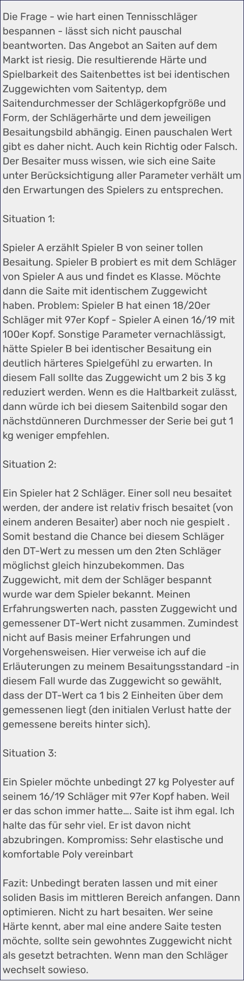 Die Frage - wie hart einen Tennisschläger bespannen - lässt sich nicht pauschal beantworten. Das Angebot an Saiten auf dem Markt ist riesig. Die resultierende Härte und Spielbarkeit des Saitenbettes ist bei identischen Zuggewichten vom Saitentyp, dem Saitendurchmesser der Schlägerkopfgröße und Form, der Schlägerhärte und dem jeweiligen Besaitungsbild abhängig. Einen pauschalen Wert gibt es daher nicht. Auch kein Richtig oder Falsch. Der Besaiter muss wissen, wie sich eine Saite unter Berücksichtigung aller Parameter verhält um den Erwartungen des Spielers zu entsprechen.  Situation 1:  Spieler A erzählt Spieler B von seiner tollen Besaitung. Spieler B probiert es mit dem Schläger von Spieler A aus und findet es Klasse. Möchte dann die Saite mit identischem Zuggewicht haben. Problem: Spieler B hat einen 18/20er Schläger mit 97er Kopf - Spieler A einen 16/19 mit 100er Kopf. Sonstige Parameter vernachlässigt, hätte Spieler B bei identischer Besaitung ein deutlich härteres Spielgefühl zu erwarten. In diesem Fall sollte das Zuggewicht um 2 bis 3 kg reduziert werden. Wenn es die Haltbarkeit zulässt, dann würde ich bei diesem Saitenbild sogar den nächstdünneren Durchmesser der Serie bei gut 1 kg weniger empfehlen.   Situation 2:  Ein Spieler hat 2 Schläger. Einer soll neu besaitet werden, der andere ist relativ frisch besaitet (von einem anderen Besaiter) aber noch nie gespielt . Somit bestand die Chance bei diesem Schläger den DT-Wert zu messen um den 2ten Schläger möglichst gleich hinzubekommen. Das Zuggewicht, mit dem der Schläger bespannt wurde war dem Spieler bekannt. Meinen Erfahrungswerten nach, passten Zuggewicht und gemessener DT-Wert nicht zusammen. Zumindest nicht auf Basis meiner Erfahrungen und Vorgehensweisen. Hier verweise ich auf die Erläuterungen zu meinem Besaitungsstandard -in diesem Fall wurde das Zuggewicht so gewählt, dass der DT-Wert ca 1 bis 2 Einheiten über dem gemessenen liegt (den initialen Verlust hatte der gemessene bereits hinter sich).  Situation 3:  Ein Spieler möchte unbedingt 27 kg Polyester auf seinem 16/19 Schläger mit 97er Kopf haben. Weil er das schon immer hatte…. Saite ist ihm egal. Ich halte das für sehr viel. Er ist davon nicht abzubringen. Kompromiss: Sehr elastische und komfortable Poly vereinbart  Fazit: Unbedingt beraten lassen und mit einer soliden Basis im mittleren Bereich anfangen. Dann optimieren. Nicht zu hart besaiten. Wer seine Härte kennt, aber mal eine andere Saite testen möchte, sollte sein gewohntes Zuggewicht nicht als gesetzt betrachten. Wenn man den Schläger wechselt sowieso.