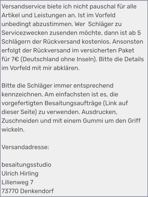 Versandservice biete ich nicht pauschal für alle Artikel und Leistungen an. Ist im Vorfeld unbedingt abzustimmen. Wer  Schläger zu Servicezwecken zusenden möchte, dann ist ab 5 Schlägern der Rückversand kostenlos. Ansonsten erfolgt der Rückversand im versicherten Paket für 7€ (Deutschland ohne Inseln). Bitte die Details im Vorfeld mit mir abklären.  Bitte die Schläger immer entsprechend kennzeichnen. Am einfachsten ist es, die vorgefertigten Besaitungsaufträge (Link auf dieser Seite) zu verwenden. Ausdrucken, Zuschneiden und mit einem Gummi um den Griff wickeln.  Versandadresse:  besaitungsstudio Ulrich Hirling Lilienweg 7 73770 Denkendorf