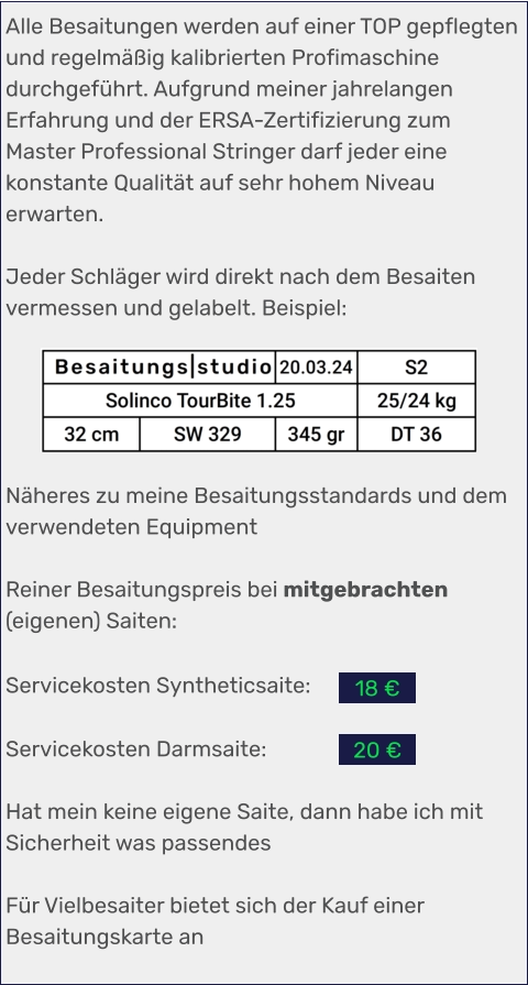 Alle Besaitungen werden auf einer TOP gepflegten und regelmäßig kalibrierten Profimaschine durchgeführt. Aufgrund meiner jahrelangen Erfahrung und der ERSA-Zertifizierung zum Master Professional Stringer darf jeder eine konstante Qualität auf sehr hohem Niveau erwarten.  Jeder Schläger wird direkt nach dem Besaiten vermessen und gelabelt. Beispiel:      Näheres zu meine Besaitungsstandards und dem verwendeten Equipment  Reiner Besaitungspreis bei mitgebrachten (eigenen) Saiten:   Servicekosten Syntheticsaite:  Servicekosten Darmsaite:  Hat mein keine eigene Saite, dann habe ich mit Sicherheit was passendes  Für Vielbesaiter bietet sich der Kauf einer Besaitungskarte an 20 € 18 €