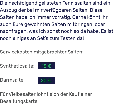Servicekosten mitgebrachter Saiten:  Syntheticsaite:  Darmsaite:  Für Vielbesaiter lohnt sich der Kauf einer Besaitungskarte Die nachfolgend gelisteten Tennissaiten sind ein Auszug der bei mir verfügbaren Saiten. Diese Saiten habe ich immer vorrätig. Gerne könnt ihr auch Eure gewohnten Saiten mitbringen, oder nachfragen, was ich sonst noch so da habe. Es ist noch einiges an Set‘s zum Testen da! 20 € 18 €