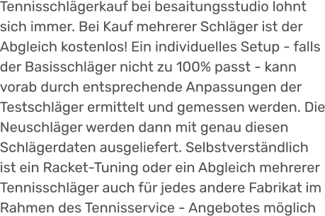 Tennisschlägerkauf bei besaitungsstudio lohnt sich immer. Bei Kauf mehrerer Schläger ist der Abgleich kostenlos! Ein individuelles Setup - falls der Basisschläger nicht zu 100% passt - kann vorab durch entsprechende Anpassungen der Testschläger ermittelt und gemessen werden. Die Neuschläger werden dann mit genau diesen Schlägerdaten ausgeliefert. Selbstverständlich ist ein Racket-Tuning oder ein Abgleich mehrerer Tennisschläger auch für jedes andere Fabrikat im Rahmen des Tennisservice - Angebotes möglich