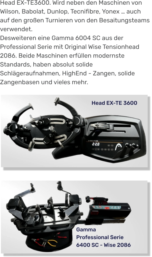 Head EX-TE3600. Wird neben den Maschinen von Wilson, Babolat, Dunlop, Tecnifibre, Yonex … auch auf den großen Turnieren von den Besaitungsteams verwendet. Desweiteren eine Gamma 6004 SC aus der Professional Serie mit Original Wise Tensionhead 2086. Beide Maschinen erfüllen modernste Standards, haben absolut solide Schlägeraufnahmen, HighEnd - Zangen, solide Zangenbasen und vieles mehr.