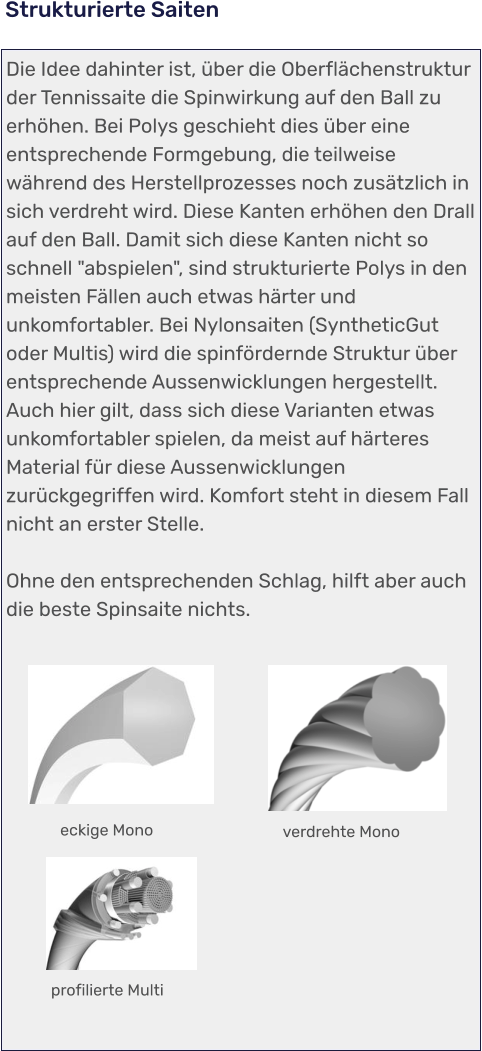 profilierte Multi verdrehte Mono eckige Mono Die Idee dahinter ist, über die Oberflächenstruktur der Tennissaite die Spinwirkung auf den Ball zu erhöhen. Bei Polys geschieht dies über eine entsprechende Formgebung, die teilweise während des Herstellprozesses noch zusätzlich in sich verdreht wird. Diese Kanten erhöhen den Drall auf den Ball. Damit sich diese Kanten nicht so schnell "abspielen", sind strukturierte Polys in den meisten Fällen auch etwas härter und unkomfortabler. Bei Nylonsaiten (SyntheticGut oder Multis) wird die spinfördernde Struktur über entsprechende Aussenwicklungen hergestellt. Auch hier gilt, dass sich diese Varianten etwas unkomfortabler spielen, da meist auf härteres Material für diese Aussenwicklungen zurückgegriffen wird. Komfort steht in diesem Fall nicht an erster Stelle.  Ohne den entsprechenden Schlag, hilft aber auch die beste Spinsaite nichts.    Strukturierte Saiten
