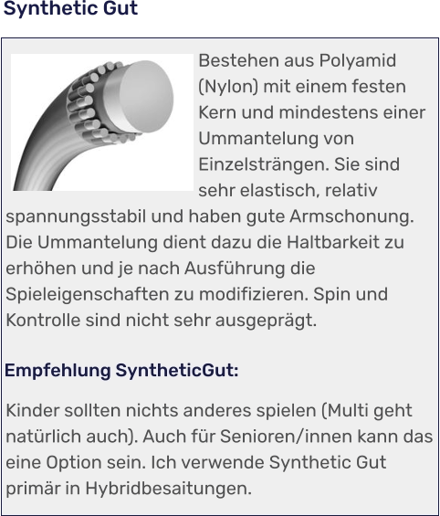 Kinder sollten nichts anderes spielen (Multi geht natürlich auch). Auch für Senioren/innen kann das eine Option sein. Ich verwende Synthetic Gut primär in Hybridbesaitungen.   Empfehlung SyntheticGut: Bestehen aus Polyamid (Nylon) mit einem festen Kern und mindestens einer Ummantelung von Einzelsträngen. Sie sind sehr elastisch, relativ spannungsstabil und haben gute Armschonung. Die Ummantelung dient dazu die Haltbarkeit zu erhöhen und je nach Ausführung die Spieleigenschaften zu modifizieren. Spin und Kontrolle sind nicht sehr ausgeprägt.   Synthetic Gut