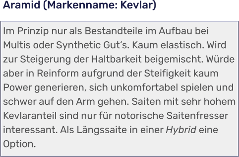 Im Prinzip nur als Bestandteile im Aufbau bei Multis oder Synthetic Gut‘s. Kaum elastisch. Wird zur Steigerung der Haltbarkeit beigemischt. Würde aber in Reinform aufgrund der Steifigkeit kaum Power generieren, sich unkomfortabel spielen und schwer auf den Arm gehen. Saiten mit sehr hohem Kevlaranteil sind nur für notorische Saitenfresser interessant. Als Längssaite in einer Hybrid eine Option. Aramid (Markenname: Kevlar)