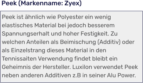Peek ist ähnlich wie Polyester ein wenig elastisches Material bei jedoch besserem Spannungserhalt und hoher Festigkeit. Zu welchen Anteilen als Beimischung (Additiv) oder als Einzelstrang dieses Material in den Tennissaiten Verwendung findet bleibt ein Geheimnis der Hersteller. Luxilon verwendet Peek neben anderen Additiven z.B in seiner Alu Power. Peek (Markenname: Zyex)