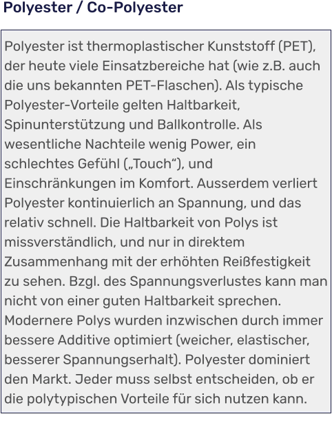 Polyester ist thermoplastischer Kunststoff (PET), der heute viele Einsatzbereiche hat (wie z.B. auch die uns bekannten PET-Flaschen). Als typische Polyester-Vorteile gelten Haltbarkeit, Spinunterstützung und Ballkontrolle. Als wesentliche Nachteile wenig Power, ein schlechtes Gefühl („Touch“), und Einschränkungen im Komfort. Ausserdem verliert Polyester kontinuierlich an Spannung, und das relativ schnell. Die Haltbarkeit von Polys ist missverständlich, und nur in direktem Zusammenhang mit der erhöhten Reißfestigkeit zu sehen. Bzgl. des Spannungsverlustes kann man nicht von einer guten Haltbarkeit sprechen. Modernere Polys wurden inzwischen durch immer bessere Additive optimiert (weicher, elastischer, besserer Spannungserhalt). Polyester dominiert den Markt. Jeder muss selbst entscheiden, ob er die polytypischen Vorteile für sich nutzen kann.   Polyester / Co-Polyester