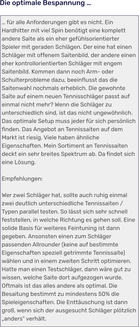 … für alle Anforderungen gibt es nicht. Ein Hardhitter mit viel Spin benötigt eine komplett andere Saite als ein eher gefühlsorientierter Spieler mit geraden Schlägen. Der eine hat einen Schläger mit offenem Saitenbild, der andere einen eher kontrollorientierten Schläger mit engem Saitenbild. Kommen dann noch Arm- oder Schulterprobleme dazu, beeinflusst das die Saitenwahl nochmals erheblich. Die gewohnte Saite auf einem neuen Tennisschläger passt auf einmal nicht mehr? Wenn die Schläger zu unterschiedlich sind, ist das nicht ungewöhnlich. Das optimale Setup muss jeder für sich persönlich finden. Das Angebot an Tennissaiten auf dem Markt ist riesig. Viele haben ähnliche Eigenschaften. Mein Sortiment an Tennissaiten deckt ein sehr breites Spektrum ab. Da findet sich eine Lösung.  Empfehlungen:  Wer zwei Schläger hat, sollte auch ruhig einmal zwei deutlich unterschiedliche Tennissaiten / Typen parallel testen. So lässt sich sehr schnell feststellen, in welche Richtung es gehen soll. Eine solide Basis für weiteres Feintuning ist dann gegeben. Ansonsten einen zum Schläger passenden Allrounder (keine auf bestimmte Eigenschaften speziell getrimmte Tennissaite) wählen und in einem zweiten Schritt optimieren. Hatte man einen Testschläger, dann wäre gut zu wissen, welche Saite dort aufgezogen wurde. Oftmals ist das alles andere als optimal. Die Besaitung bestimmt zu mindestens 50% die Spieleigenschaften. Die Enttäuschung ist dann groß, wenn sich der ausgesucht Schläger plötzlich „anders“ verhält.   Die optimale Bespannung …