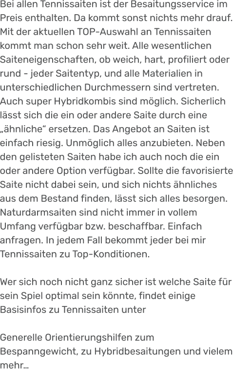 Bei allen Tennissaiten ist der Besaitungsservice im Preis enthalten. Da kommt sonst nichts mehr drauf. Mit der aktuellen TOP-Auswahl an Tennissaiten kommt man schon sehr weit. Alle wesentlichen Saiteneigenschaften, ob weich, hart, profiliert oder rund - jeder Saitentyp, und alle Materialien in unterschiedlichen Durchmessern sind vertreten. Auch super Hybridkombis sind möglich. Sicherlich lässt sich die ein oder andere Saite durch eine „ähnliche“ ersetzen. Das Angebot an Saiten ist einfach riesig. Unmöglich alles anzubieten. Neben den gelisteten Saiten habe ich auch noch die ein oder andere Option verfügbar. Sollte die favorisierte Saite nicht dabei sein, und sich nichts ähnliches aus dem Bestand finden, lässt sich alles besorgen. Naturdarmsaiten sind nicht immer in vollem Umfang verfügbar bzw. beschaffbar. Einfach anfragen. In jedem Fall bekommt jeder bei mir Tennissaiten zu Top-Konditionen.  Wer sich noch nicht ganz sicher ist welche Saite für sein Spiel optimal sein könnte, findet einige Basisinfos zu Tennissaiten unter  Generelle Orientierungshilfen zum Bespanngewicht, zu Hybridbesaitungen und vielem mehr…